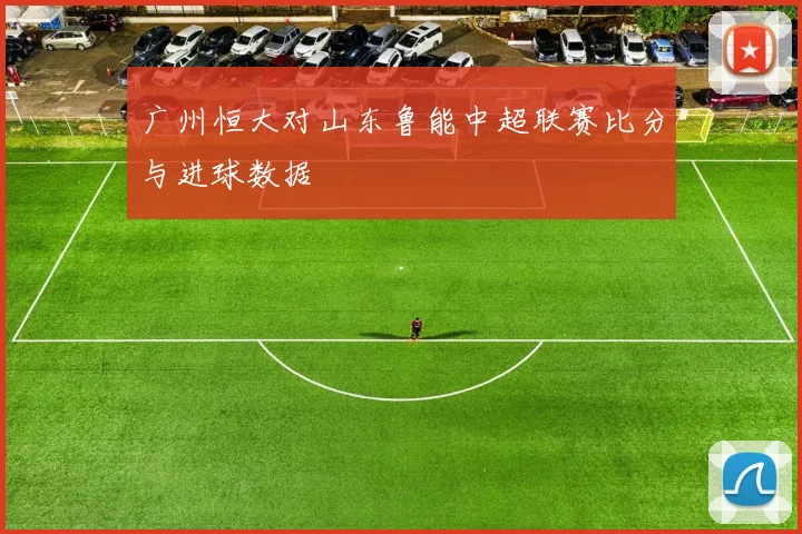 广州恒大对山东鲁能中超联赛比分与进球数据