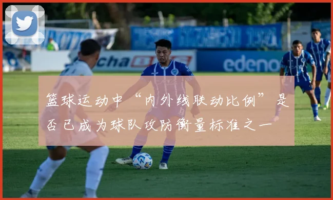 篮球运动中“内外线联动比例”是否已成为球队攻防衡量标准之一