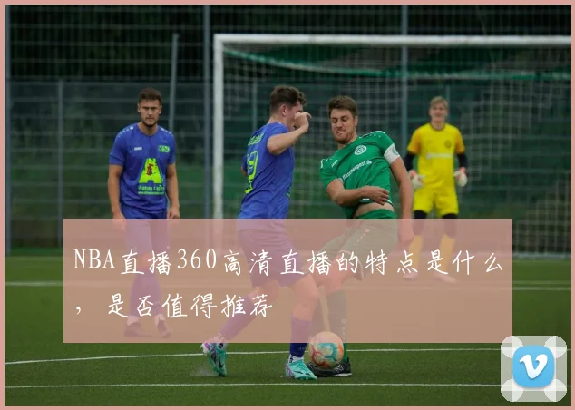 NBA直播360高清直播的特点是什么，是否值得推荐