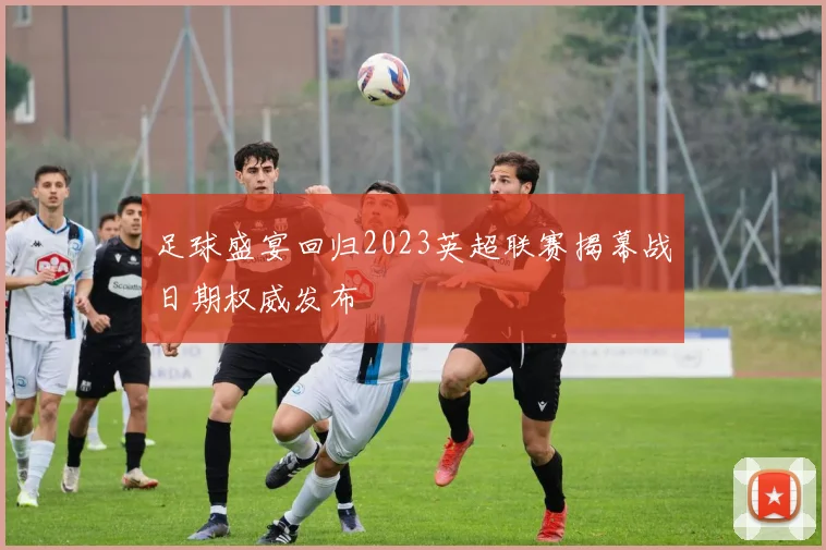足球盛宴回归2023英超联赛揭幕战日期权威发布