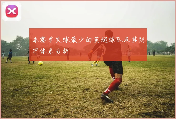 本赛季失球最少的英超球队及其防守体系分析