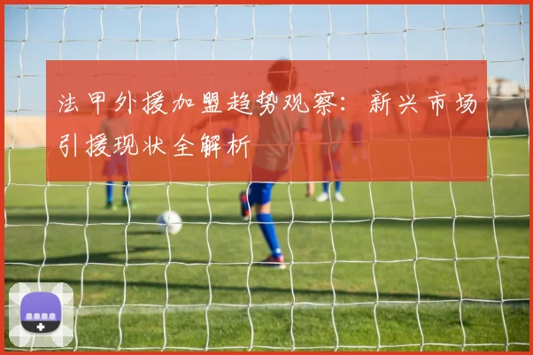 法甲外援加盟趋势观察：新兴市场引援现状全解析