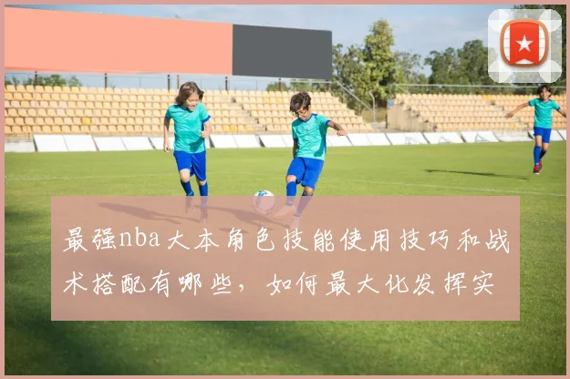 最强nba大本角色技能使用技巧和战术搭配有哪些，如何最大化发挥实力