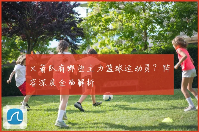 火箭队有哪些主力篮球运动员？阵容深度全面解析