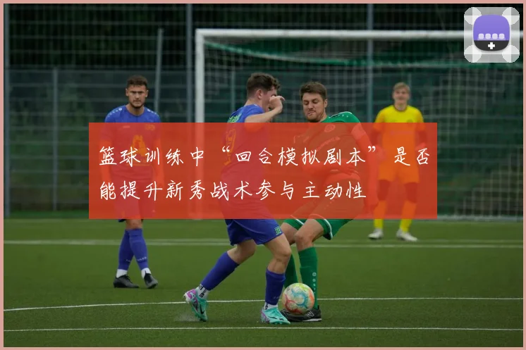篮球训练中“回合模拟剧本”是否能提升新秀战术参与主动性