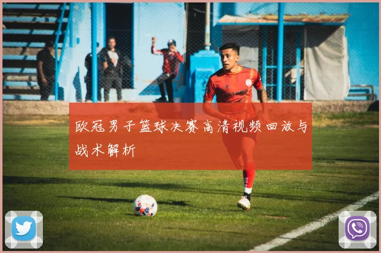 欧冠男子篮球决赛高清视频回放与战术解析