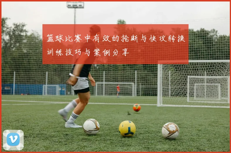 篮球比赛中有效的抢断与快攻转换训练技巧与案例分享