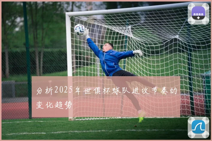 分析2025年世俱杯球队进攻节奏的变化趋势