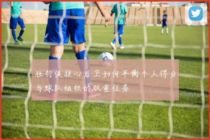 独行侠核心后卫如何平衡个人得分与球队组织的双重任务